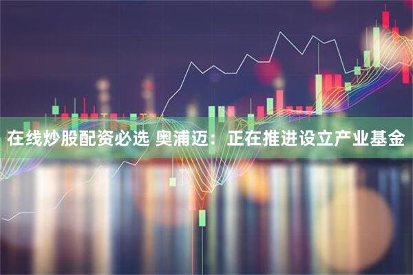 在线炒股配资必选 奥浦迈：正在推进设立产业基金