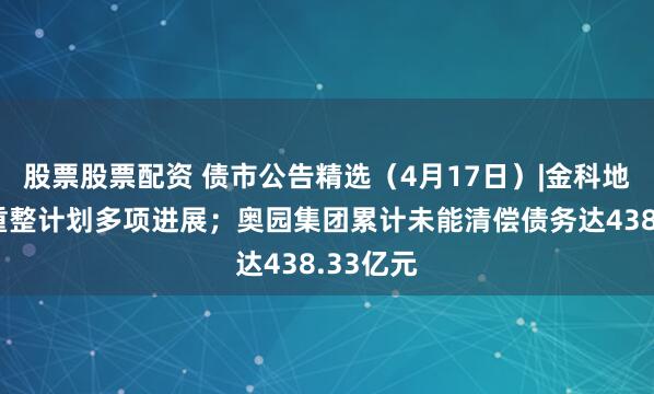 股票股票配资 债市公告精选（4月17日）|金科地产公布重整计划多项进展；奥园集团累计未能清偿债务达438.33亿元