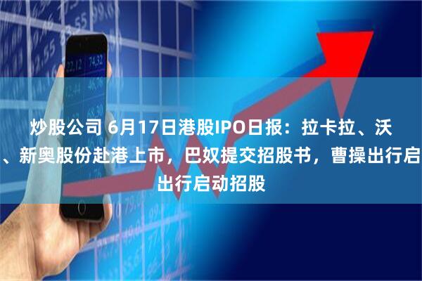 炒股公司 6月17日港股IPO日报：拉卡拉、沃尔核材、新奥股份赴港上市，巴奴提交招股书，曹操出行启动招股