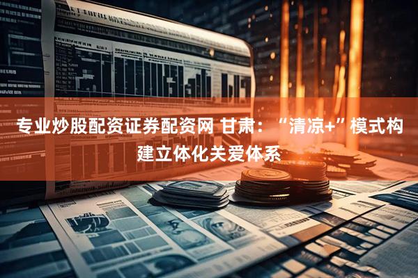 专业炒股配资证券配资网 甘肃：“清凉+”模式构建立体化关爱体系