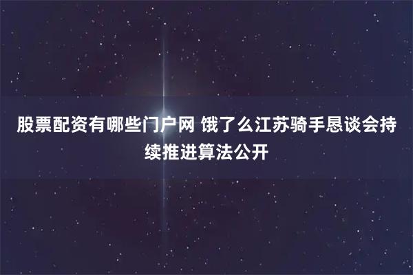 股票配资有哪些门户网 饿了么江苏骑手恳谈会持续推进算法公开