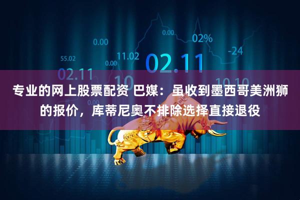 专业的网上股票配资 巴媒：虽收到墨西哥美洲狮的报价，库蒂尼奥不排除选择直接退役