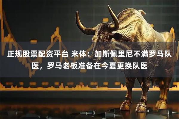 正规股票配资平台 米体：加斯佩里尼不满罗马队医，罗马老板准备在今夏更换队医