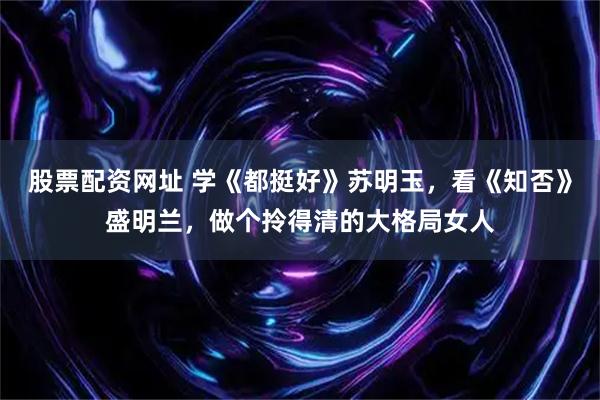 股票配资网址 学《都挺好》苏明玉，看《知否》盛明兰，做个拎得清的大格局女人
