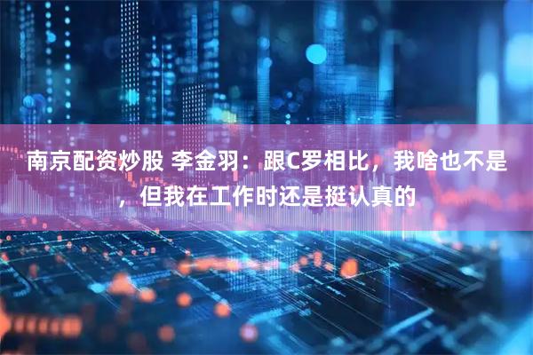南京配资炒股 李金羽：跟C罗相比，我啥也不是，但我在工作时还是挺认真的