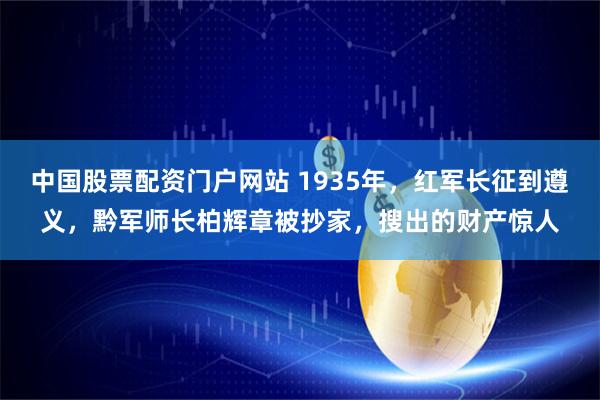 中国股票配资门户网站 1935年，红军长征到遵义，黔军师长柏辉章被抄家，搜出的财产惊人