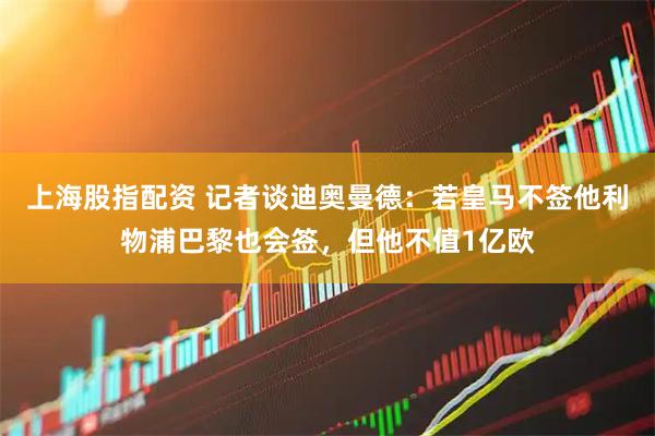 上海股指配资 记者谈迪奥曼德：若皇马不签他利物浦巴黎也会签，但他不值1亿欧