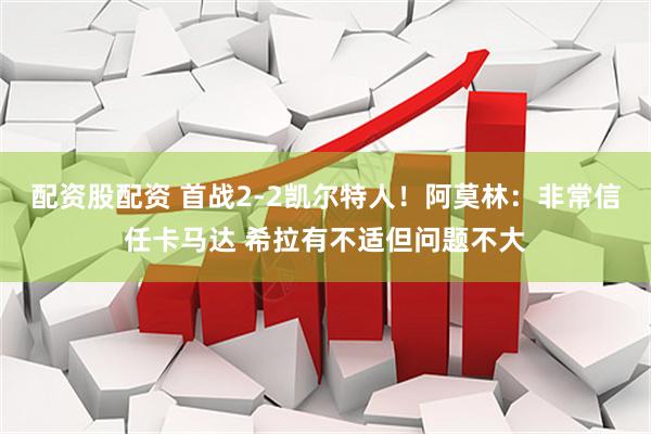 配资股配资 首战2-2凯尔特人！阿莫林：非常信任卡马达 希拉有不适但问题不大