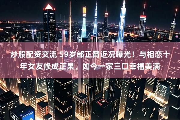 炒股配资交流 59岁邰正宵近况曝光！与相恋十年女友修成正果，如今一家三口幸福美满
